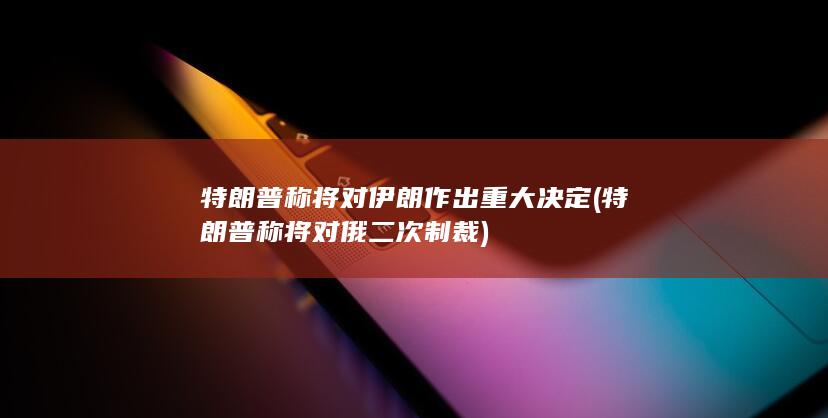 特朗普称将对伊朗作出重大决定 (特朗普称将对俄二次制裁)