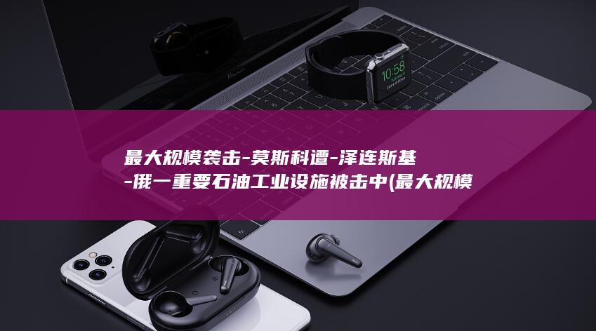 最大规模袭击莫斯科遭泽连斯基俄一重要石油工业