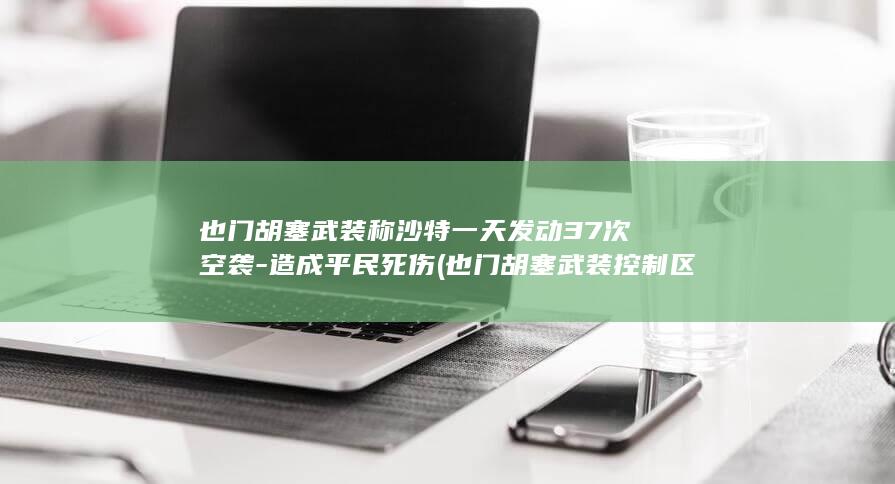 也门胡塞武装称沙特一天发动37次空袭-造成平民死伤 (也门胡塞武装控制区地图)