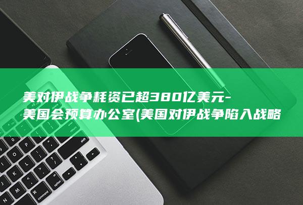 美对伊战争耗资已超380亿美元-美国会预算办公室 (美国对伊战争陷入战略真空)