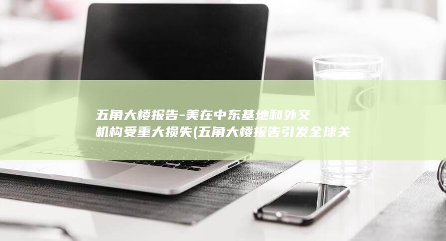 五角大楼报告-美在中东基地和外交机构受重大损失 (五角大楼报告引发全球关注)