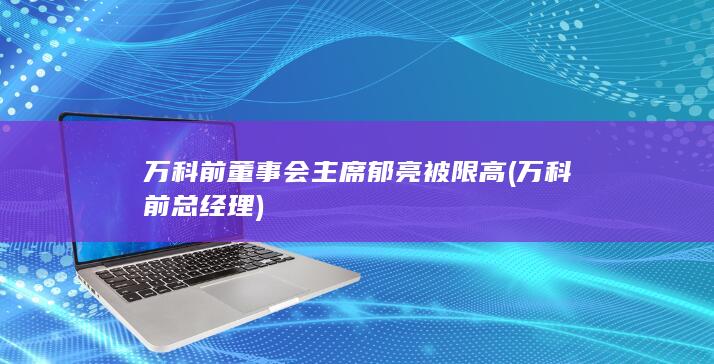 万科前董事会主席郁亮被限高 (万科前总经理)