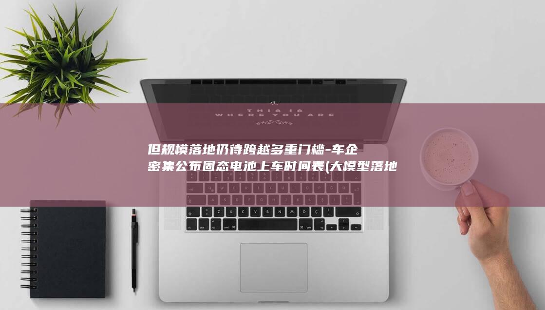 但规模落地仍待跨越多重门槛-车企密集公布固态电池上车时间表 (大模型落地应用面临的主要挑战)