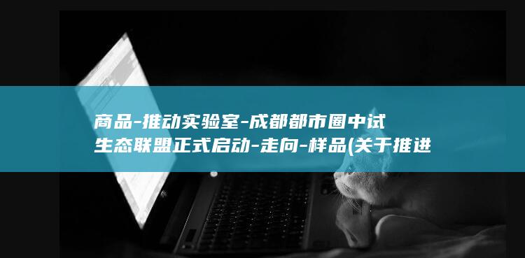 商品-推动实验室-成都都市圈中试生态联盟正式启动-走向-样品 (关于推进商品消费扩容升级)