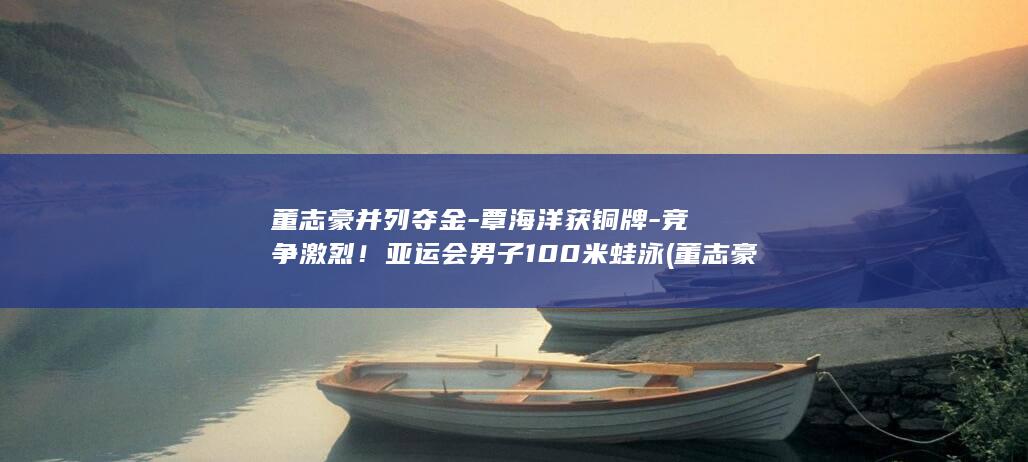 董志豪并列夺金覃海洋获铜牌竞争激烈男子