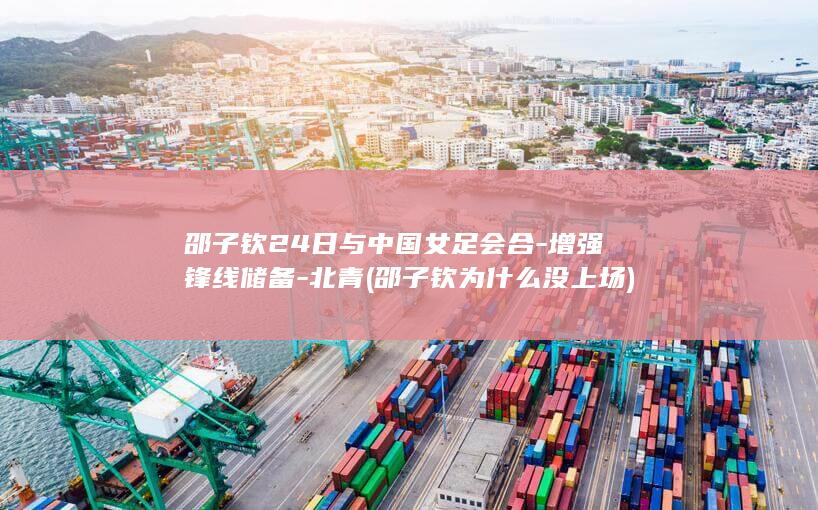 邵子钦24日与中国女足会合-增强锋线储备-北青 (邵子钦为什么没上场)