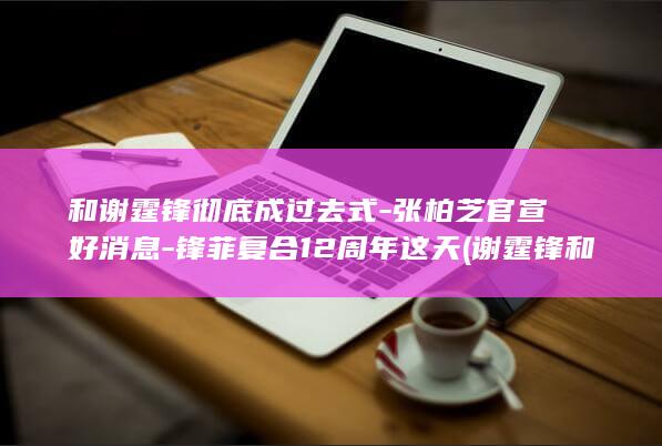 和谢霆锋彻底成过去式-张柏芝官宣好消息-锋菲复合12周年这天 (谢霆锋和陈冠希的互动)