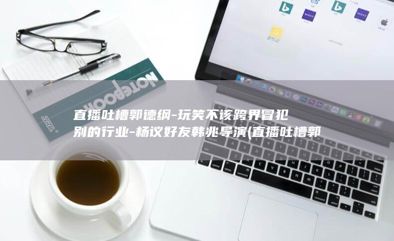 吐槽郭德纲玩笑不该跨界冒犯别的行业杨议好