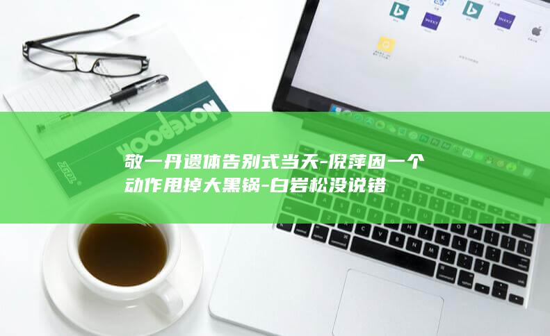 敬一丹告别式当天因一个动作甩掉大黑锅