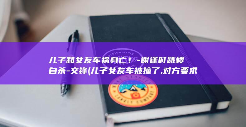 儿子和女友车祸身亡谢逢时自杀交锋儿子女友