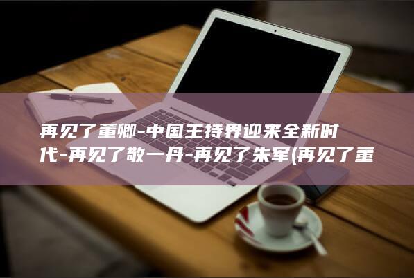 再见了董卿中国主持界迎来全新时代再见了敬一丹