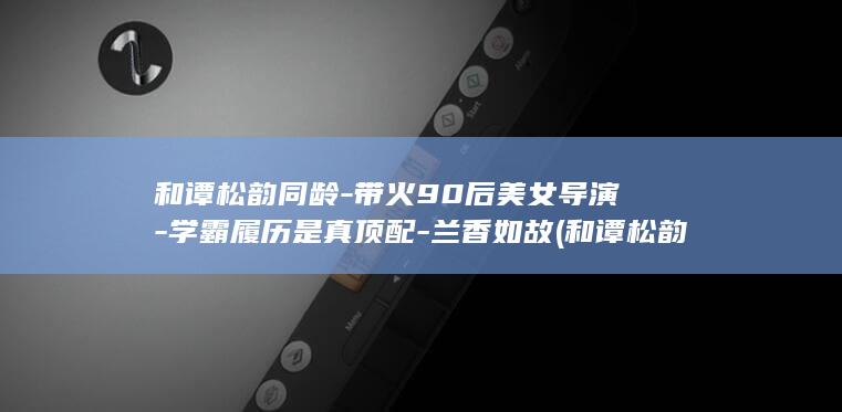 和谭松韵同龄-带火90后美女导演-学霸履历是真顶配-兰香如故 (和谭松韵年龄差不多有演技的演员)