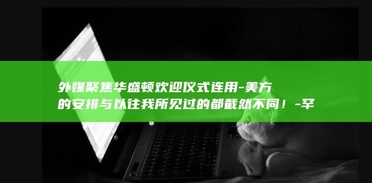 外媒聚焦华盛顿欢迎仪式连用美方的安排与以往我