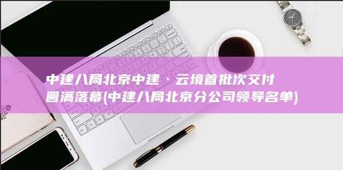 中建八局北京中建·云境首批次交付圆满落幕 (中建八局北京分公司领导名单)