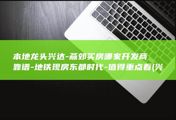 本地龙头兴达-燕郊买房哪家开发商靠谱-地铁现房东都时代-值得重点看 (兴达鸿业最厉害三个股东)