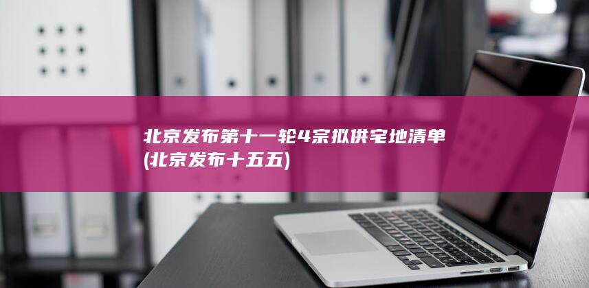 北京发布第十一轮4宗拟供宅地清单 (北京发布十五五)