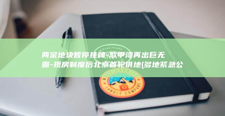 两宗地块暂停挂牌-歇甲湾再出巨无霸-现房制度后北京首轮供地 (多地紧急公告暂停取消)