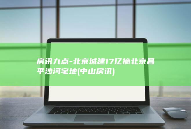房讯九点-北京城建17亿摘北京昌平沙河宅地 (中山房讯)