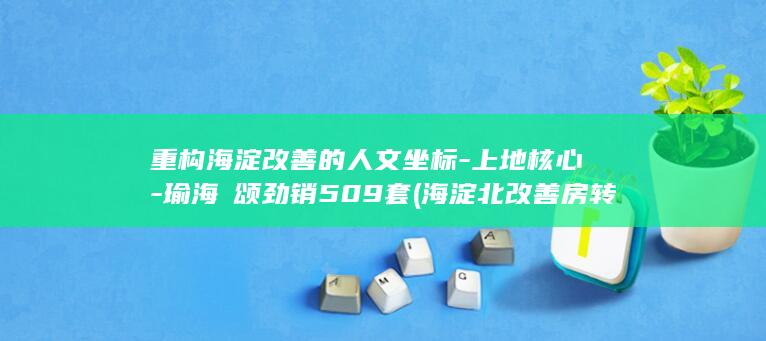 重构海淀改善的人文坐标-上地核心-瑜海澐颂劲销509套 (海淀北改善房转手流通性)