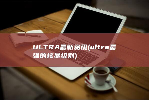 ULTRA最新资讯 (ultra最强的核显级别)